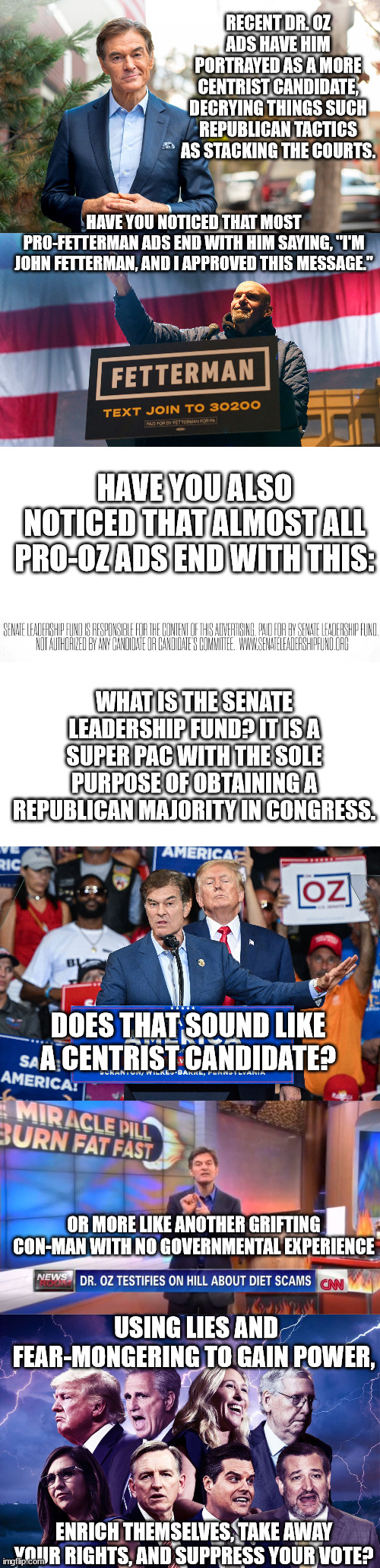 Don't be fooled by tired republican smear tactics. | RECENT DR. OZ ADS HAVE HIM PORTRAYED AS A MORE CENTRIST CANDIDATE, DECRYING THINGS SUCH REPUBLICAN TACTICS AS STACKING THE COURTS. HAVE YOU NOTICED THAT MOST PRO-FETTERMAN ADS END WITH HIM SAYING, "I'M JOHN FETTERMAN, AND I APPROVED THIS MESSAGE."; HAVE YOU ALSO NOTICED THAT ALMOST ALL PRO-OZ ADS END WITH THIS:; WHAT IS THE SENATE LEADERSHIP FUND? IT IS A SUPER PAC WITH THE SOLE PURPOSE OF OBTAINING A REPUBLICAN MAJORITY IN CONGRESS. DOES THAT SOUND LIKE A CENTRIST CANDIDATE? OR MORE LIKE ANOTHER GRIFTING CON-MAN WITH NO GOVERNMENTAL EXPERIENCE; USING LIES AND FEAR-MONGERING TO GAIN POWER, ENRICH THEMSELVES, TAKE AWAY YOUR RIGHTS, AND SUPPRESS YOUR VOTE? | image tagged in shyster oz,quack dr oz,trump puppet oz,fetterman for democracy | made w/ Imgflip meme maker