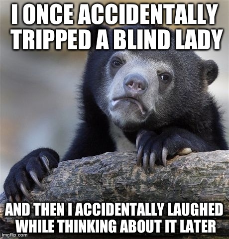 Confession Bear Meme | I ONCE ACCIDENTALLY TRIPPED A BLIND LADY AND THEN I ACCIDENTALLY LAUGHED WHILE THINKING ABOUT IT LATER | image tagged in memes,confession bear,AdviceAnimals | made w/ Imgflip meme maker