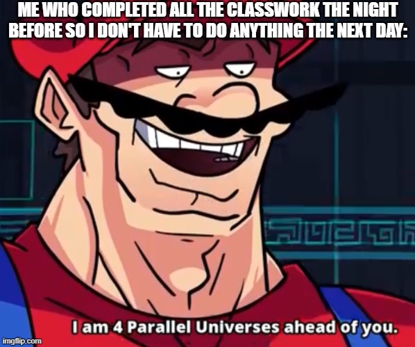 ... | ME WHO COMPLETED ALL THE CLASSWORK THE NIGHT BEFORE SO I DON'T HAVE TO DO ANYTHING THE NEXT DAY: | image tagged in i am 4 parallel universes ahead of you,mario,class,school,homework,memes | made w/ Imgflip meme maker