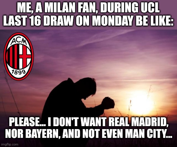 Milan fans in Champions League last 16 draw be like: | ME, A MILAN FAN, DURING UCL LAST 16 DRAW ON MONDAY BE LIKE:; PLEASE... I DON'T WANT REAL MADRID, NOR BAYERN, AND NOT EVEN MAN CITY... | image tagged in pray,ac milan,champions league,last 16 | made w/ Imgflip meme maker