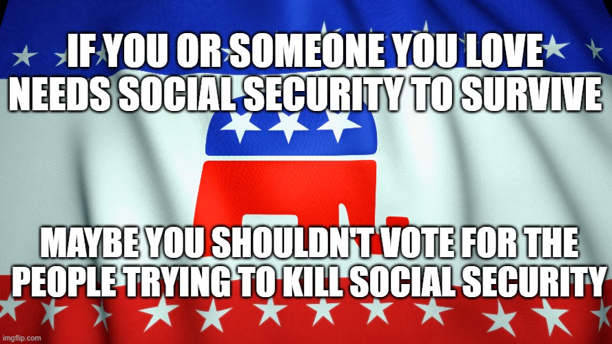 IF YOU OR SOMEONE YOU LOVE NEEDS SOCIAL SECURITY TO SURVIVE; MAYBE YOU SHOULDN'T VOTE FOR THE PEOPLE TRYING TO KILL SOCIAL SECURITY | image tagged in gop,social security | made w/ Imgflip meme maker