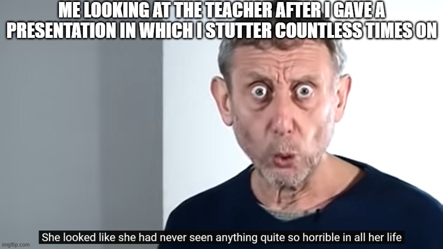 She Looked Like She Had Never Seen Anything Quite So Horrible In All Her Life | ME LOOKING AT THE TEACHER AFTER I GAVE A PRESENTATION IN WHICH I STUTTER COUNTLESS TIMES ON | image tagged in she looked like she had never seen anything quite so horrible,michael rosen,memes,presentation,school,public speaking | made w/ Imgflip meme maker
