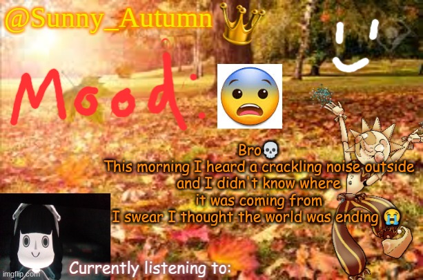 :skull: | Bro💀
This morning I heard a crackling noise outside and I didn't know where it was coming from
I swear I thought the world was ending 😭 | image tagged in sunny_autumn sun's autumn temp | made w/ Imgflip meme maker