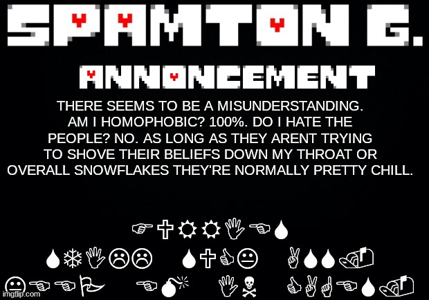 Spamton announcement temp | FURRIES STILL SUCK ASS. KEEP EM IN CAGES. THERE SEEMS TO BE A MISUNDERSTANDING. AM I HOMOPHOBIC? 100%. DO I HATE THE PEOPLE? NO. AS LONG AS THEY ARENT TRYING TO SHOVE THEIR BELIEFS DOWN MY THROAT OR OVERALL SNOWFLAKES THEY'RE NORMALLY PRETTY CHILL. | image tagged in spamton announcement temp | made w/ Imgflip meme maker
