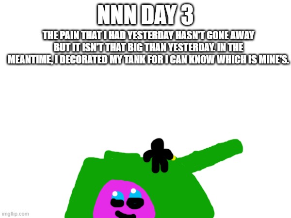 NNN day 3 | NNN DAY 3; THE PAIN THAT I HAD YESTERDAY HASN'T GONE AWAY BUT IT ISN'T THAT BIG THAN YESTERDAY. IN THE MEANTIME, I DECORATED MY TANK FOR I CAN KNOW WHICH IS MINE'S. | image tagged in nnn | made w/ Imgflip meme maker