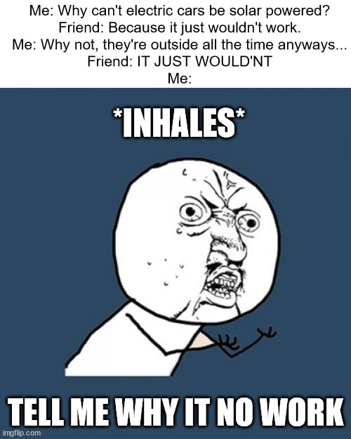 WHY IT NO WORK | Me: Why can't electric cars be solar powered?
Friend: Because it just wouldn't work.
Me: Why not, they're outside all the time anyways...
Friend: IT JUST WOULD'NT
Me:; *INHALES*; TELL ME WHY IT NO WORK | image tagged in memes,y u no | made w/ Imgflip meme maker