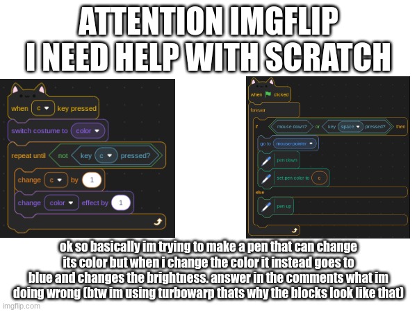 HELP | ATTENTION IMGFLIP
I NEED HELP WITH SCRATCH; ok so basically im trying to make a pen that can change its color but when i change the color it instead goes to blue and changes the brightness. answer in the comments what im doing wrong (btw im using turbowarp thats why the blocks look like that) | image tagged in help me | made w/ Imgflip meme maker