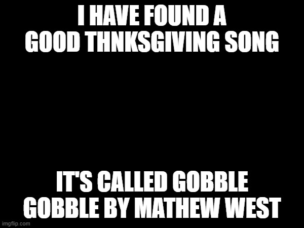 I HAVE FOUND A GOOD THNKSGIVING SONG; IT'S CALLED GOBBLE GOBBLE BY MATHEW WEST | image tagged in gobble gobble,happy thanksgiving | made w/ Imgflip meme maker