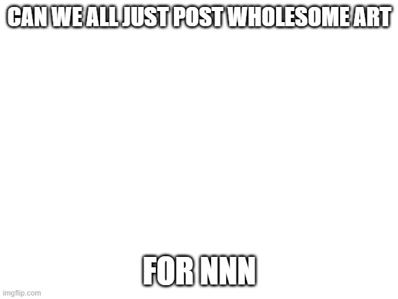 this will probably work | CAN WE ALL JUST POST WHOLESOME ART; FOR NNN | image tagged in blank white template | made w/ Imgflip meme maker