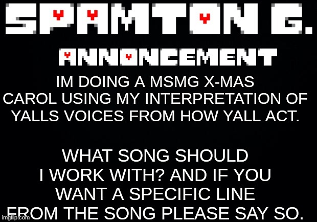 or if you want to be excluded please say so. | WHAT SONG SHOULD I WORK WITH? AND IF YOU WANT A SPECIFIC LINE FROM THE SONG PLEASE SAY SO. IM DOING A MSMG X-MAS CAROL USING MY INTERPRETATION OF YALLS VOICES FROM HOW YALL ACT. | image tagged in spamton announcement temp | made w/ Imgflip meme maker