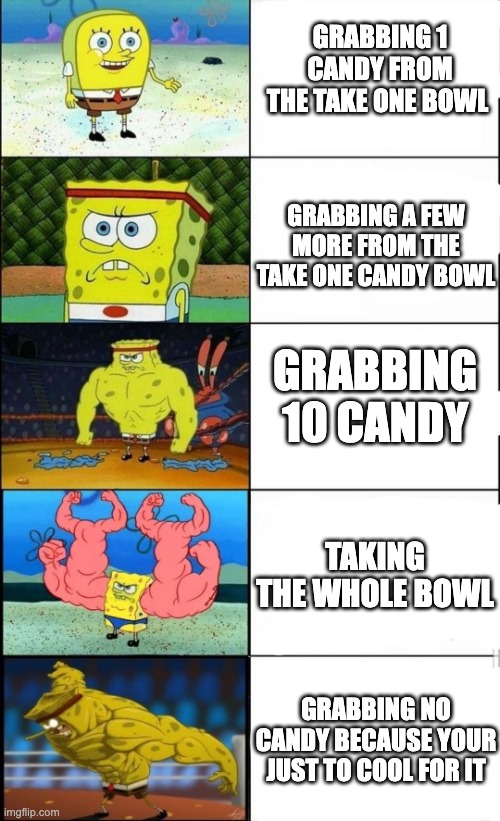 true | GRABBING 1 CANDY FROM THE TAKE ONE BOWL; GRABBING A FEW MORE FROM THE TAKE ONE CANDY BOWL; GRABBING 10 CANDY; TAKING THE WHOLE BOWL; GRABBING NO CANDY BECAUSE YOUR JUST TO COOL FOR IT | image tagged in spongebob weak vs strong 5 panels,sbongebob,candy,halloween,take one bowl | made w/ Imgflip meme maker