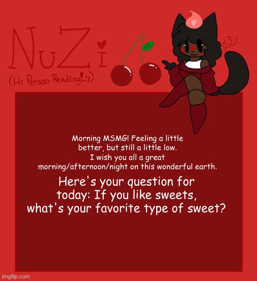 Mine would be Vanilla buttermilk Cake. (perferably cold) | Morning MSMG! Feeling a little better, but still a little low. I wish you all a great morning/afternoon/night on this wonderful earth. Here's your question for today: If you like sweets, what's your favorite type of sweet? | image tagged in nuzi announcement | made w/ Imgflip meme maker