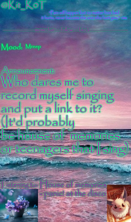 Kit_K0T's announcement template | Mreep; Who dares me to record myself singing and put a link to it? 
(It'd probably be house of  memories or teenagers that I sing); House of memories - panic! at the disco | image tagged in kit_k0t's announcement template | made w/ Imgflip meme maker