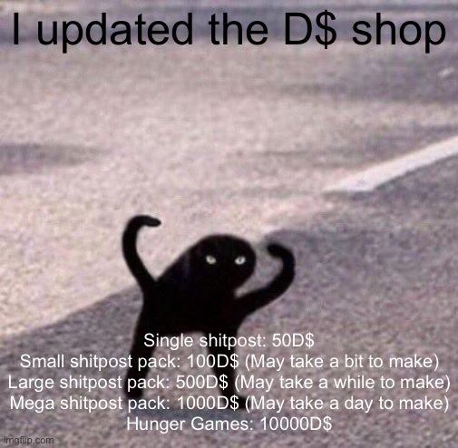 Cursed cat temp | I updated the D$ shop; Single shitpost: 50D$

Small shitpost pack: 100D$ (May take a bit to make)

Large shitpost pack: 500D$ (May take a while to make)

Mega shitpost pack: 1000D$ (May take a day to make)

Hunger Games: 10000D$ | image tagged in cursed cat temp | made w/ Imgflip meme maker