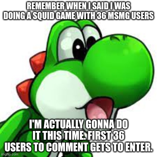 yoshi pog | REMEMBER WHEN I SAID I WAS DOING A SQUID GAME WITH 36 MSMG USERS; I'M ACTUALLY GONNA DO IT THIS TIME. FIRST 36 USERS TO COMMENT GETS TO ENTER. | image tagged in yoshi pog | made w/ Imgflip meme maker