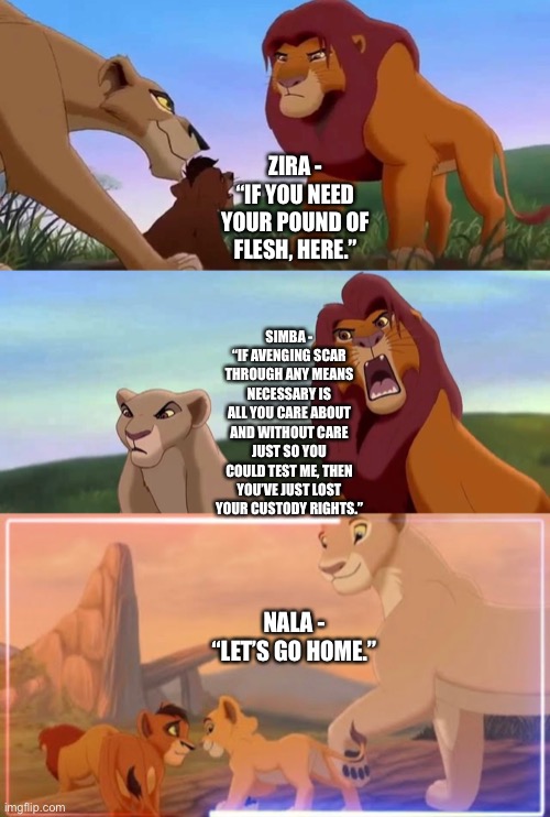 What if Simba takes Kovu and Vitani in | ZIRA - “IF YOU NEED YOUR POUND OF FLESH, HERE.”; SIMBA - “IF AVENGING SCAR THROUGH ANY MEANS NECESSARY IS ALL YOU CARE ABOUT AND WITHOUT CARE JUST SO YOU COULD TEST ME, THEN YOU’VE JUST LOST YOUR CUSTODY RIGHTS.”; NALA - “LET’S GO HOME.” | image tagged in funny memes,the lion king,the lion guard,what if,adoption | made w/ Imgflip meme maker
