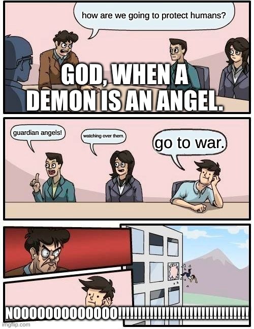 Boardroom Meeting Suggestion Meme | how are we going to protect humans? GOD, WHEN A DEMON IS AN ANGEL. guardian angels! watching over them. go to war. NOOOOOOOOOOOOO!!!!!!!!!!!!!!!!!!!!!!!!!!!!!!!!! | image tagged in memes,boardroom meeting suggestion | made w/ Imgflip meme maker