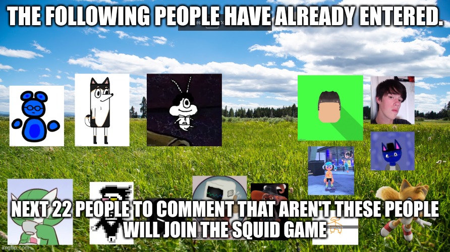 THE FOLLOWING PEOPLE HAVE ALREADY ENTERED. NEXT 22 PEOPLE TO COMMENT THAT AREN'T THESE PEOPLE
WILL JOIN THE SQUID GAME | made w/ Imgflip meme maker