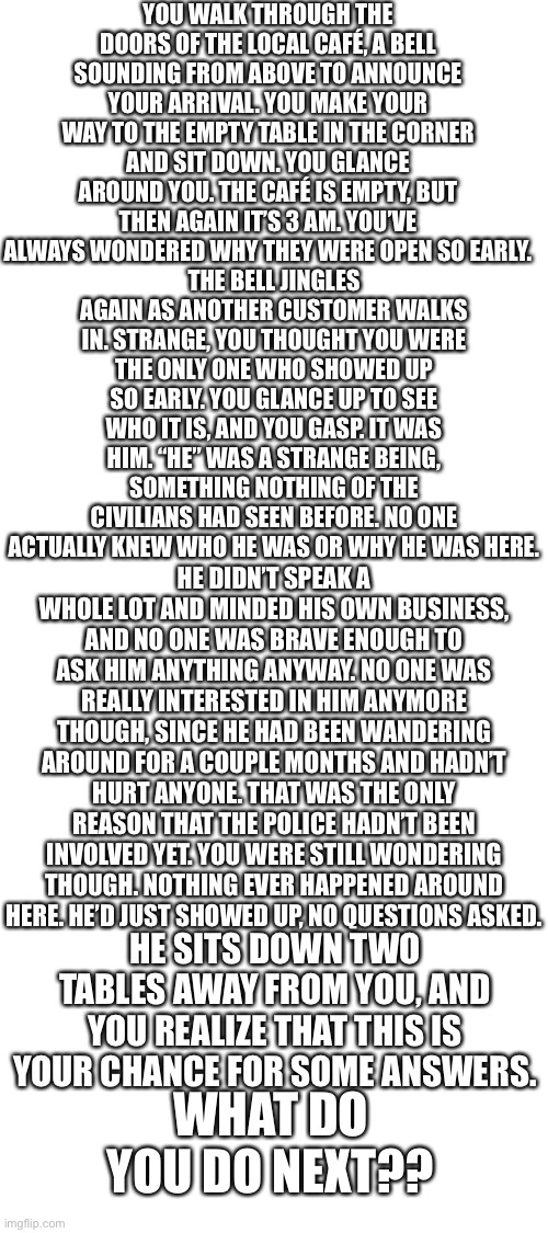 Image of him is in the comments— | YOU WALK THROUGH THE DOORS OF THE LOCAL CAFÉ, A BELL SOUNDING FROM ABOVE TO ANNOUNCE YOUR ARRIVAL. YOU MAKE YOUR WAY TO THE EMPTY TABLE IN THE CORNER AND SIT DOWN. YOU GLANCE AROUND YOU. THE CAFÉ IS EMPTY, BUT THEN AGAIN IT’S 3 AM. YOU’VE ALWAYS WONDERED WHY THEY WERE OPEN SO EARLY. THE BELL JINGLES AGAIN AS ANOTHER CUSTOMER WALKS IN. STRANGE, YOU THOUGHT YOU WERE THE ONLY ONE WHO SHOWED UP SO EARLY. YOU GLANCE UP TO SEE WHO IT IS, AND YOU GASP. IT WAS HIM. “HE” WAS A STRANGE BEING, SOMETHING NOTHING OF THE CIVILIANS HAD SEEN BEFORE. NO ONE ACTUALLY KNEW WHO HE WAS OR WHY HE WAS HERE. HE DIDN’T SPEAK A WHOLE LOT AND MINDED HIS OWN BUSINESS, AND NO ONE WAS BRAVE ENOUGH TO ASK HIM ANYTHING ANYWAY. NO ONE WAS REALLY INTERESTED IN HIM ANYMORE THOUGH, SINCE HE HAD BEEN WANDERING AROUND FOR A COUPLE MONTHS AND HADN’T HURT ANYONE. THAT WAS THE ONLY REASON THAT THE POLICE HADN’T BEEN INVOLVED YET. YOU WERE STILL WONDERING THOUGH. NOTHING EVER HAPPENED AROUND HERE. HE’D JUST SHOWED UP, NO QUESTIONS ASKED. HE SITS DOWN TWO TABLES AWAY FROM YOU, AND YOU REALIZE THAT THIS IS YOUR CHANCE FOR SOME ANSWERS. WHAT DO YOU DO NEXT?? | image tagged in blank white template | made w/ Imgflip meme maker