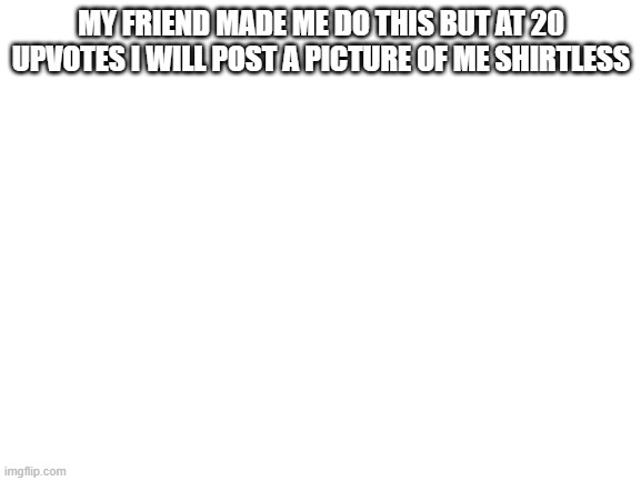 Blank White Template | MY FRIEND MADE ME DO THIS BUT AT 20 UPVOTES I WILL POST A PICTURE OF ME SHIRTLESS | image tagged in blank white template,shirtless | made w/ Imgflip meme maker