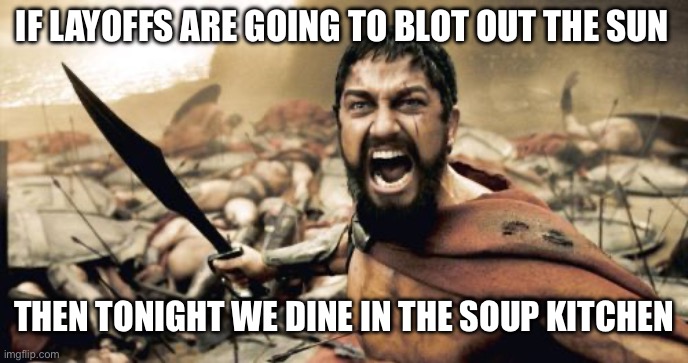 Title text | IF LAYOFFS ARE GOING TO BLOT OUT THE SUN; THEN TONIGHT WE DINE IN THE SOUP KITCHEN | image tagged in memes,sparta leonidas | made w/ Imgflip meme maker
