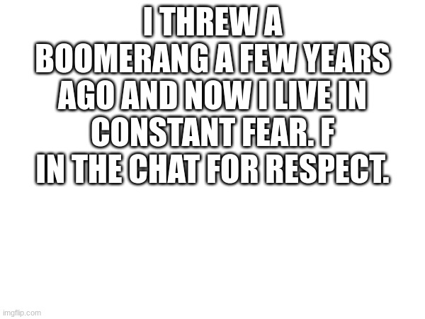 R.I.P | I THREW A BOOMERANG A FEW YEARS AGO AND NOW I LIVE IN CONSTANT FEAR. F IN THE CHAT FOR RESPECT. | image tagged in blank white template | made w/ Imgflip meme maker