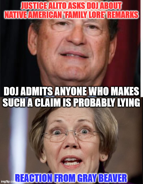 Judge Alito gets the DOJ to unwittingly admit the truth... |  JUSTICE ALITO ASKS DOJ ABOUT NATIVE AMERICAN 'FAMILY LORE' REMARKS; DOJ ADMITS ANYONE WHO MAKES SUCH A CLAIM IS PROBABLY LYING; REACTION FROM GRAY BEAVER | image tagged in lying,elizabeth warren | made w/ Imgflip meme maker