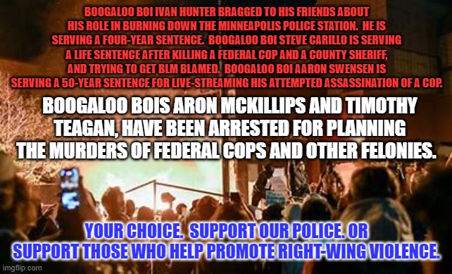 "Boogaloo," is Extreme Right-Wing code for Civil War. | BOOGALOO BOI IVAN HUNTER BRAGGED TO HIS FRIENDS ABOUT HIS ROLE IN BURNING DOWN THE MINNEAPOLIS POLICE STATION.  HE IS SERVING A FOUR-YEAR SENTENCE.  BOOGALOO BOI STEVE CARILLO IS SERVING A LIFE SENTENCE AFTER KILLING A FEDERAL COP AND A COUNTY SHERIFF, AND TRYING TO GET BLM BLAMED.  BOOGALOO BOI AARON SWENSEN IS SERVING A 50-YEAR SENTENCE FOR LIVE-STREAMING HIS ATTEMPTED ASSASSINATION OF A COP. BOOGALOO BOIS ARON MCKILLIPS AND TIMOTHY TEAGAN, HAVE BEEN ARRESTED FOR PLANNING THE MURDERS OF FEDERAL COPS AND OTHER FELONIES. YOUR CHOICE.  SUPPORT OUR POLICE. OR SUPPORT THOSE WHO HELP PROMOTE RIGHT-WING VIOLENCE. | image tagged in politics | made w/ Imgflip meme maker