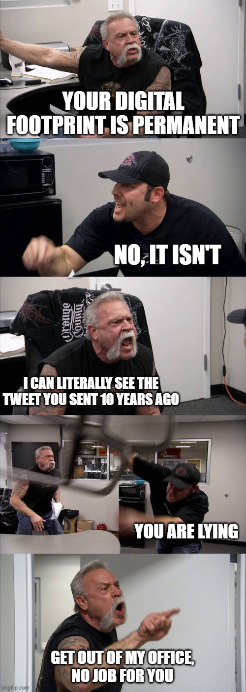 a meme I had to do | YOUR DIGITAL FOOTPRINT IS PERMANENT; NO, IT ISN'T; I CAN LITERALLY SEE THE TWEET YOU SENT 10 YEARS AGO; YOU ARE LYING; GET OUT OF MY OFFICE,
NO JOB FOR YOU | image tagged in memes,american chopper argument | made w/ Imgflip meme maker