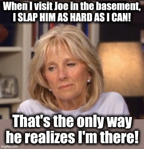Jill Biden meme | When I visit Joe in the basement,
I SLAP HIM AS HARD AS I CAN! That's the only way he realizes I'm there! | image tagged in jill biden meme | made w/ Imgflip meme maker