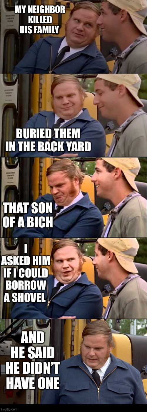 Adam sandler and chris farley bus convo | MY NEIGHBOR KILLED HIS FAMILY; BURIED THEM IN THE BACK YARD; THAT SON OF A BICH; I ASKED HIM IF I COULD BORROW A SHOVEL; AND HE SAID HE DIDN’T HAVE ONE | image tagged in adam sandler and chris farley bus convo | made w/ Imgflip meme maker