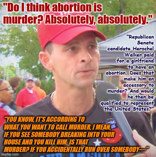 Republicans absolutely believe that all Democrats who have abortions are murderers - no exceptions. | "Do I think abortion is murder? Absolutely, absolutely."; "Republican Senate candidate Herschel Walker paid for a girlfriend to have an abortion. Does that make him an accessory to murder? And would he then be qualified to represent the United States?"; "YOU KNOW, IT'S ACCORDING TO WHAT YOU WANT TO CALL MURDER, I MEAN, IF YOU SEE SOMEBODY BREAKING INTO YOUR HOUSE AND YOU KILL HIM, IS THAT MURDER? IF YOU ACCIDENTALLY RUN OVER SOMEBODY—" | image tagged in trump supporter redux,conservative logic,conservative hypocrisy,abortion,pro-life,trump supporter | made w/ Imgflip meme maker