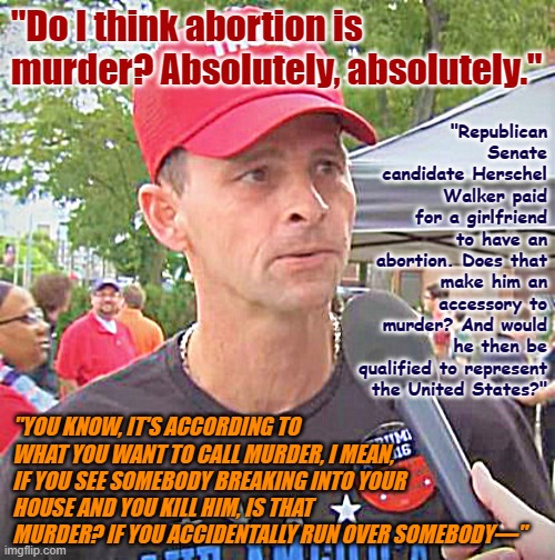 Trump supporter redux | "Do I think abortion is murder? Absolutely, absolutely."; "Republican Senate candidate Herschel Walker paid for a girlfriend to have an abortion. Does that make him an accessory to murder? And would he then be qualified to represent the United States?"; "YOU KNOW, IT'S ACCORDING TO WHAT YOU WANT TO CALL MURDER, I MEAN, IF YOU SEE SOMEBODY BREAKING INTO YOUR HOUSE AND YOU KILL HIM, IS THAT MURDER? IF YOU ACCIDENTALLY RUN OVER SOMEBODY—" | image tagged in trump supporter redux | made w/ Imgflip meme maker