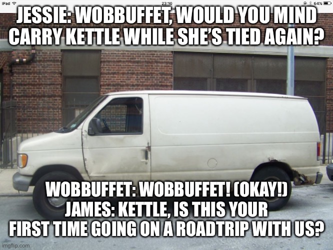 Just Going on a road trip…. | JESSIE: WOBBUFFET, WOULD YOU MIND CARRY KETTLE WHILE SHE’S TIED AGAIN? WOBBUFFET: WOBBUFFET! (OKAY!) JAMES: KETTLE, IS THIS YOUR FIRST TIME GOING ON A ROAD TRIP WITH US? | image tagged in white van,road trip | made w/ Imgflip meme maker