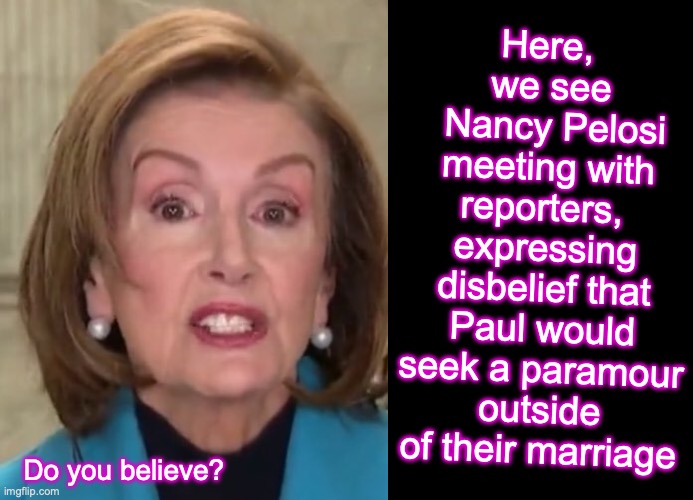 Do you believe?  [warning: may contain satire, or maybe not] | Here, 
we see
 Nancy Pelosi meeting with reporters, 
expressing disbelief that Paul would seek a paramour outside of their marriage; Do you believe? | image tagged in black box,pelosi,boyfriend | made w/ Imgflip meme maker
