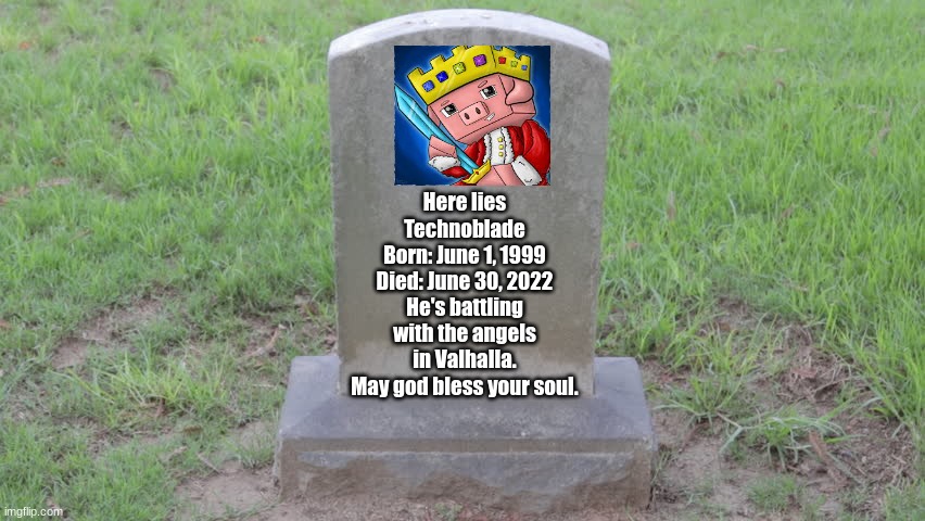 Goodbye Technoblade | Here lies Technoblade
Born: June 1, 1999
Died: June 30, 2022
He's battling with the angels in Valhalla.
May god bless your soul. | image tagged in blank tombstone 001 | made w/ Imgflip meme maker