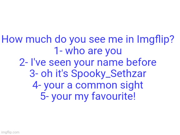 Comment on your number | How much do you see me in Imgflip?
1- who are you
2- I've seen your name before
3- oh it's Spooky_Sethzar
4- your a common sight
5- your my favourite! | image tagged in blank white template | made w/ Imgflip meme maker