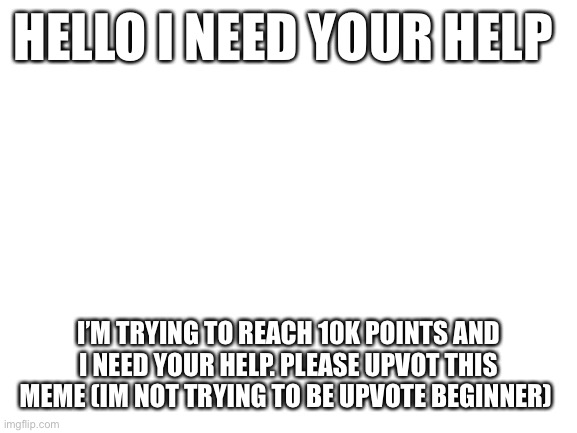 Blank White Template | HELLO I NEED YOUR HELP; I’M TRYING TO REACH 10K POINTS AND I NEED YOUR HELP. PLEASE UPVOT THIS MEME (IM NOT TRYING TO BE UPVOTE BEGINNER) | image tagged in blank white template | made w/ Imgflip meme maker