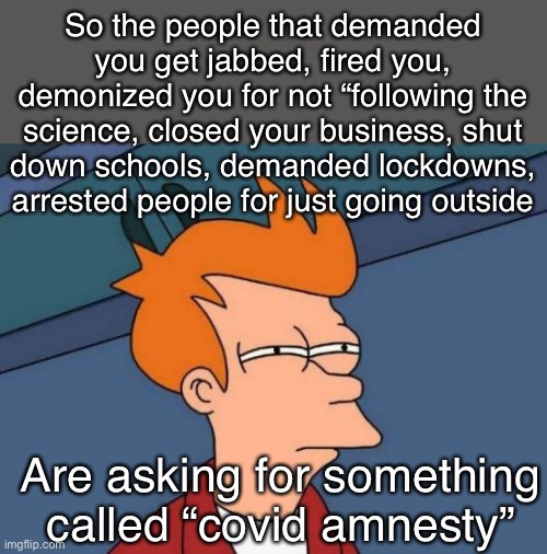 What the |  So the people that demanded you get jabbed, fired you, demonized you for not “following the science, closed your business, shut down schools, demanded lockdowns, arrested people for just going outside; Are asking for something called “covid amnesty” | image tagged in memes,futurama fry,politics lol,Conservative | made w/ Imgflip meme maker