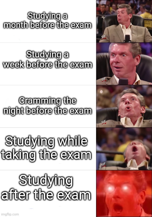 Vince McMahon 5 tier | Studying a month before the exam; Studying a week before the exam; Cramming the night before the exam; Studying while taking the exam; Studying after the exam | image tagged in vince mcmahon 5 tier | made w/ Imgflip meme maker