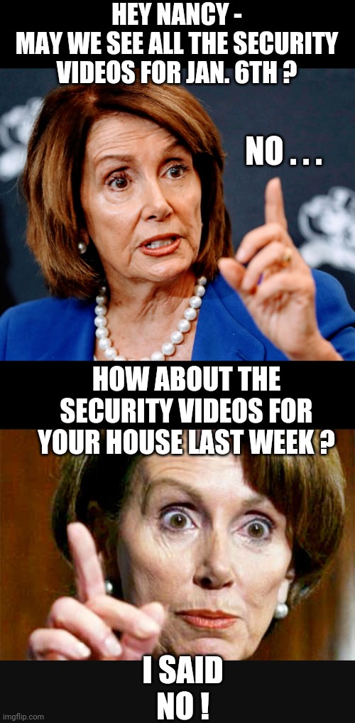 No Nothing Nancy | HEY NANCY -
MAY WE SEE ALL THE SECURITY VIDEOS FOR JAN. 6TH ? NO . . . HOW ABOUT THE SECURITY VIDEOS FOR YOUR HOUSE LAST WEEK ? I SAID
NO ! | image tagged in liberals,congress,leftists,democrats,pelosi,jan 6 | made w/ Imgflip meme maker