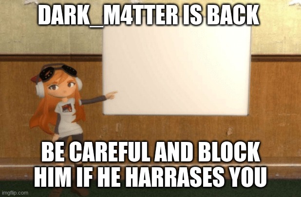 mods please do something before this starts happening agian | DARK_M4TTER IS BACK; BE CAREFUL AND BLOCK HIM IF HE HARRASES YOU | image tagged in smg4s meggy pointing at board | made w/ Imgflip meme maker