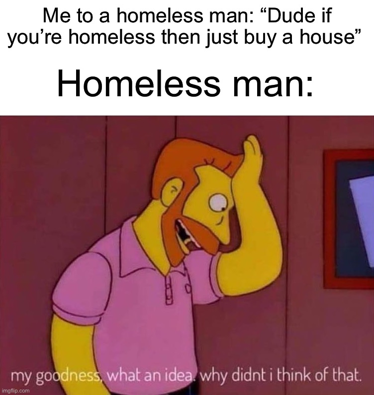 So smart | Homeless man:; Me to a homeless man: “Dude if you’re homeless then just buy a house” | image tagged in my goodness what an idea why didn't i think of that,memes,funny,smort,smart,sometimes my genius is it's almost frightening | made w/ Imgflip meme maker