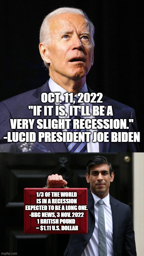 RECESSION DENIER, in chief in executive branch | OCT. 11, 2022
"IF IT IS, IT'LL BE A 
VERY SLIGHT RECESSION."
-LUCID PRESIDENT JOE BIDEN; 1/3 OF THE WORLD IS IN A RECESSION
EXPECTED TO BE A LONG ONE.
-BBC NEWS, 3 NOV. 2022
1 BRITISH POUND 
 = $1.11 U.S. DOLLAR | image tagged in biden obama,great britain,maga,charles iii,great reset,kamala harris | made w/ Imgflip meme maker
