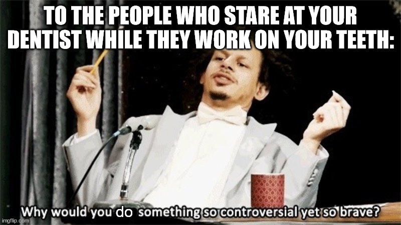 the awkwardness would kill me |  TO THE PEOPLE WHO STARE AT YOUR DENTIST WHILE THEY WORK ON YOUR TEETH:; do | image tagged in why would you say something so controversial yet so brave,dentist,awkward moment | made w/ Imgflip meme maker