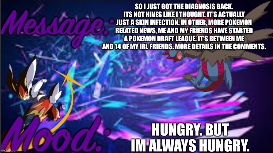 Image title | SO I JUST GOT THE DIAGNOSIS BACK. ITS NOT HIVES LIKE I THOUGHT. IT’S ACTUALLY JUST A SKIN INFECTION. IN OTHER, MORE POKEMON RELATED NEWS, ME AND MY FRIENDS HAVE STARTED A POKEMON DRAFT LEAGUE. IT’S BETWEEN ME AND 14 OF MY IRL FRIENDS. MORE DETAILS IN THE COMMENTS. HUNGRY. BUT IM ALWAYS HUNGRY. | image tagged in pkmn_artist_thedragon announcement template | made w/ Imgflip meme maker