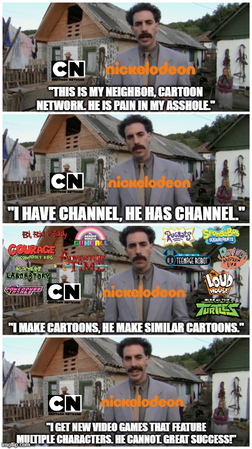 CN needs to make more video games to compete with Nickelodeon | "THIS IS MY NEIGHBOR, CARTOON NETWORK. HE IS PAIN IN MY ASSHOLE."; "I HAVE CHANNEL, HE HAS CHANNEL."; "I MAKE CARTOONS, HE MAKE SIMILAR CARTOONS."; "I GET NEW VIDEO GAMES THAT FEATURE MULTIPLE CHARACTERS. HE CANNOT. GREAT SUCCESS!" | image tagged in borat neighbour,cartoon network,nickelodeon,video games,cartoons | made w/ Imgflip meme maker