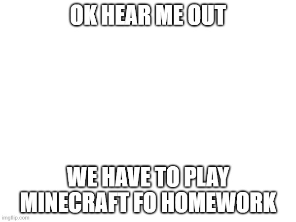 I'm not joking for once. | OK HEAR ME OUT; WE HAVE TO PLAY MINECRAFT FO HOMEWORK | made w/ Imgflip meme maker