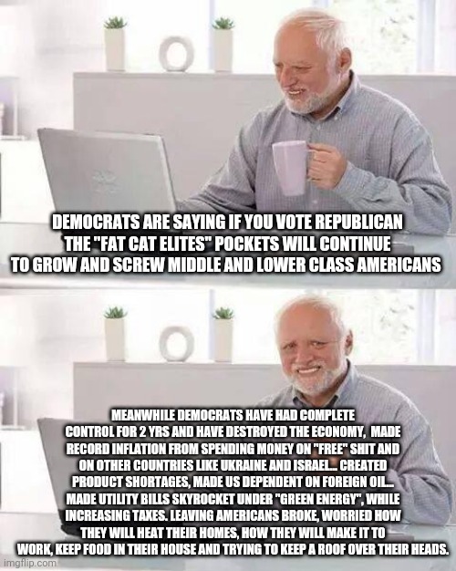 1984 | DEMOCRATS ARE SAYING IF YOU VOTE REPUBLICAN THE "FAT CAT ELITES" POCKETS WILL CONTINUE TO GROW AND SCREW MIDDLE AND LOWER CLASS AMERICANS; MEANWHILE DEMOCRATS HAVE HAD COMPLETE CONTROL FOR 2 YRS AND HAVE DESTROYED THE ECONOMY,  MADE RECORD INFLATION FROM SPENDING MONEY ON "FREE" SHIT AND ON OTHER COUNTRIES LIKE UKRAINE AND ISRAEL... CREATED PRODUCT SHORTAGES, MADE US DEPENDENT ON FOREIGN OIL... MADE UTILITY BILLS SKYROCKET UNDER "GREEN ENERGY", WHILE INCREASING TAXES. LEAVING AMERICANS BROKE, WORRIED HOW THEY WILL HEAT THEIR HOMES, HOW THEY WILL MAKE IT TO WORK, KEEP FOOD IN THEIR HOUSE AND TRYING TO KEEP A ROOF OVER THEIR HEADS. | image tagged in democrats,republicans,election,voting,government corruption,communism | made w/ Imgflip meme maker