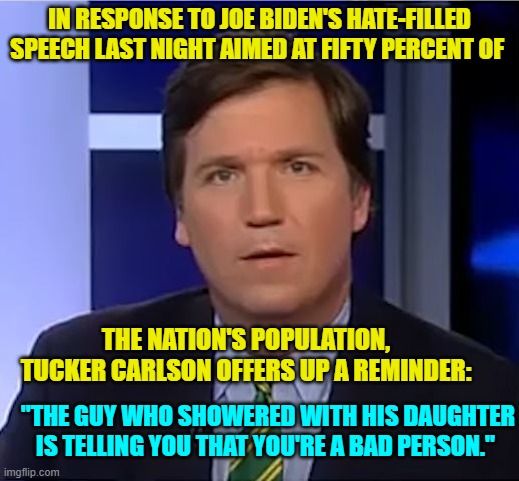 Yep . . . well that . . . and remember that the president has the towering intellect of a potato. | IN RESPONSE TO JOE BIDEN'S HATE-FILLED SPEECH LAST NIGHT AIMED AT FIFTY PERCENT OF; THE NATION'S POPULATION, TUCKER CARLSON OFFERS UP A REMINDER:; "THE GUY WHO SHOWERED WITH HIS DAUGHTER IS TELLING YOU THAT YOU'RE A BAD PERSON." | image tagged in tucker carlson | made w/ Imgflip meme maker